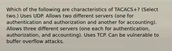 Which of the following are characteristics of TACACS+? (Select two.) Uses UDP. Allows two different servers (one for authentication and authorization and another for accounting). Allows three different servers (one each for authentication, authorization, and accounting). Uses TCP. Can be vulnerable to buffer overflow attacks.