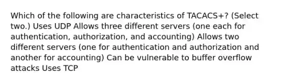 Which of the following are characteristics of TACACS+? (Select two.) Uses UDP Allows three different servers (one each for authentication, authorization, and accounting) Allows two different servers (one for authentication and authorization and another for accounting) Can be vulnerable to buffer overflow attacks Uses TCP