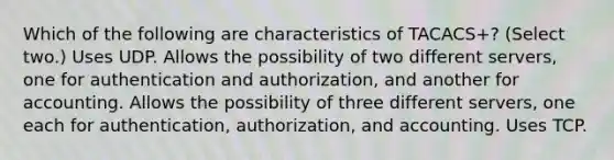 Which of the following are characteristics of TACACS+? (Select two.) Uses UDP. Allows the possibility of two different servers, one for authentication and authorization, and another for accounting. Allows the possibility of three different servers, one each for authentication, authorization, and accounting. Uses TCP.