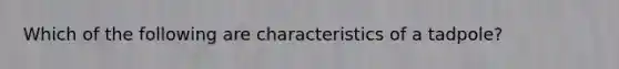 Which of the following are characteristics of a tadpole?