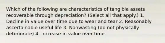 Which of the following are characteristics of tangible assets recoverable through depreciation? (Select all that apply.) 1. Decline in value over time due to wear and tear 2. Reasonably ascertainable useful life 3. Nonwasting (do not physically deteriorate) 4. Increase in value over time