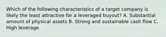 Which of the following characteristics of a target company is likely the least attractive for a leveraged buyout? A. Substantial amount of physical assets B. Strong and sustainable cash flow C. High leverage