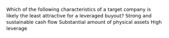 Which of the following characteristics of a target company is likely the least attractive for a leveraged buyout? Strong and sustainable cash flow Substantial amount of physical assets High leverage