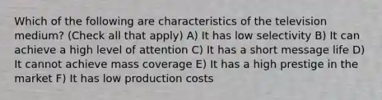 Which of the following are characteristics of the television medium? (Check all that apply) A) It has low selectivity B) It can achieve a high level of attention C) It has a short message life D) It cannot achieve mass coverage E) It has a high prestige in the market F) It has low production costs