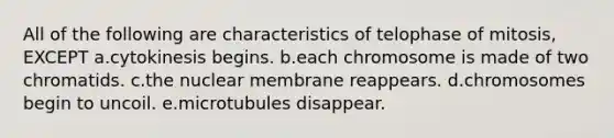 All of the following are characteristics of telophase of mitosis, EXCEPT a.cytokinesis begins. b.each chromosome is made of two chromatids. c.the nuclear membrane reappears. d.chromosomes begin to uncoil. e.microtubules disappear.