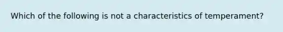 Which of the following is not a characteristics of temperament?