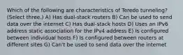 Which of the following are characteristics of Teredo tunneling? (Select three.) A) Has dual-stack routers B) Can be used to send data over the internet C) Has dual-stack hosts D) Uses an IPv6 address static association for the IPv4 address E) Is configured between individual hosts F) Is configured between routers at different sites G) Can't be used to send data over the internet