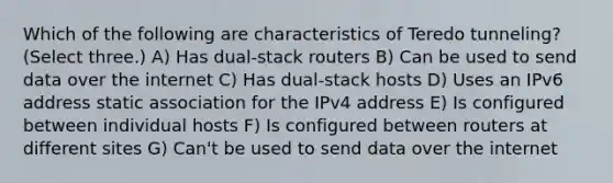 Which of the following are characteristics of Teredo tunneling? (Select three.) A) Has dual-stack routers B) Can be used to send data over the internet C) Has dual-stack hosts D) Uses an IPv6 address static association for the IPv4 address E) Is configured between individual hosts F) Is configured between routers at different sites G) Can't be used to send data over the internet