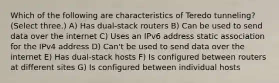 Which of the following are characteristics of Teredo tunneling? (Select three.) A) Has dual-stack routers B) Can be used to send data over the internet C) Uses an IPv6 address static association for the IPv4 address D) Can't be used to send data over the internet E) Has dual-stack hosts F) Is configured between routers at different sites G) Is configured between individual hosts