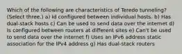 Which of the following are characteristics of Teredo tunneling? (Select three.) a) Id configured between individual hosts. b) Has dual-stack hosts c) Can be used to send data over the internet d) Is configured between routers at different sites e) Can't be used to send data over the internet f) Uses an IPv6 address static association for the IPv4 address g) Has dual-stack routers