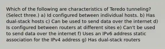 Which of the following are characteristics of Teredo tunneling? (Select three.) a) Id configured between individual hosts. b) Has dual-stack hosts c) Can be used to send data over the internet d) Is configured between routers at different sites e) Can't be used to send data over the internet f) Uses an IPv6 address static association for the IPv4 address g) Has dual-stack routers