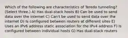 Which of the following are characteristics of Teredo tunneling? (Select three.) A) Has dual-stack hosts B) Can be used to send data over the internet C) Can't be used to send data over the internet D) Is configured between routers at different sites E) Uses an IPv6 address static association for the IPv4 address F) Is configured between individual hosts G) Has dual-stack routers