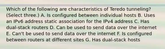 Which of the following are characteristics of Teredo tunneling? (Select three.) A. Is configured between individual hosts B. Uses an IPv6 address static association for the IPv4 address C. Has dual-stack routers D. Can be used to send data over the internet E. Can't be used to send data over the internet F. Is configured between routers at different sites G. Has dual-stack hosts