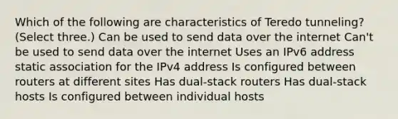 Which of the following are characteristics of Teredo tunneling? (Select three.) Can be used to send data over the internet Can't be used to send data over the internet Uses an IPv6 address static association for the IPv4 address Is configured between routers at different sites Has dual-stack routers Has dual-stack hosts Is configured between individual hosts