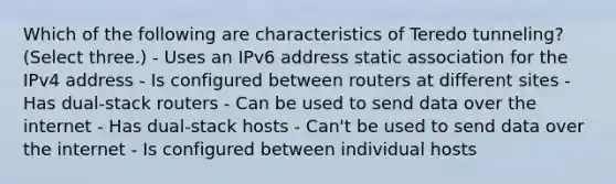 Which of the following are characteristics of Teredo tunneling? (Select three.) - Uses an IPv6 address static association for the IPv4 address - Is configured between routers at different sites - Has dual-stack routers - Can be used to send data over the internet - Has dual-stack hosts - Can't be used to send data over the internet - Is configured between individual hosts