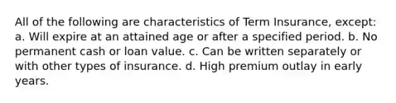 All of the following are characteristics of Term Insurance, except: a. Will expire at an attained age or after a specified period. b. No permanent cash or loan value. c. Can be written separately or with other types of insurance. d. High premium outlay in early years.