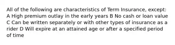 All of the following are characteristics of Term Insurance, except: A High premium outlay in the early years B No cash or loan value C Can be written separately or with other types of insurance as a rider D Will expire at an attained age or after a specified period of time