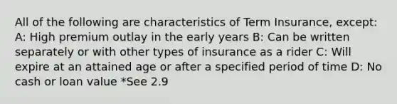 All of the following are characteristics of Term Insurance, except: A: High premium outlay in the early years B: Can be written separately or with other types of insurance as a rider C: Will expire at an attained age or after a specified period of time D: No cash or loan value *See 2.9