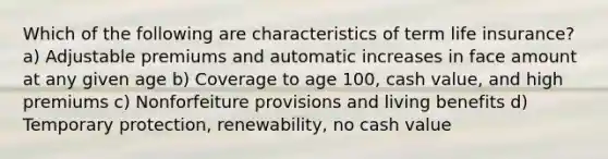 Which of the following are characteristics of term life insurance? a) Adjustable premiums and automatic increases in face amount at any given age b) Coverage to age 100, cash value, and high premiums c) Nonforfeiture provisions and living benefits d) Temporary protection, renewability, no cash value