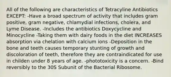 All of the following are characteristics of Tetracyline Antibiotics EXCEPT: -Have a broad spectrum of activity that includes gram positive, gram negative, chlamydial infections, cholera, and Lyme Disease. -Includes the antibiotics Doxycycline and Minocycline -Taking them with dairy foods in the diet INCREASES absorption via chelation with calcium ions -Deposition in the bone and teeth causes temporary stunting of growth and discoloration of teeth, therefore they are contraindicated for use in childen under 8 years of age. -phototoxicity is a concern. -Bind reversibly to the 30S Subunit of the Bacterial Ribosome.