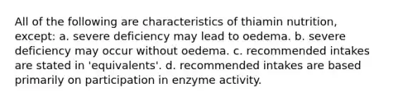 All of the following are characteristics of thiamin nutrition, except: a. severe deficiency may lead to oedema. b. severe deficiency may occur without oedema. c. recommended intakes are stated in 'equivalents'. d. recommended intakes are based primarily on participation in enzyme activity.