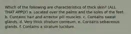 Which of the following are characteristics of thick skin? (ALL THAT APPLY) a. Located over the palms and the soles of the feet. b. Contains hair and arrector pili muscles. c. Contains sweat glands. d. Very thick stratum corneum. e. Contains sebaceous glands. f. Contains a stratum lucidum.