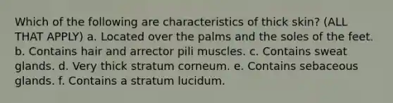 Which of the following are characteristics of thick skin? (ALL THAT APPLY) a. Located over the palms and the soles of the feet. b. Contains hair and arrector pili muscles. c. Contains sweat glands. d. Very thick stratum corneum. e. Contains sebaceous glands. f. Contains a stratum lucidum.