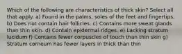 Which of the following are characteristics of thick skin? Select all that apply. a) Found in the palms, soles of the feet and fingertips. b) Does not contain hair follicles. c) Contains more sweat glands than thin skin. d) Contain epidermal ridges. e) Lacking stratum lucidum f) Contains fewer corpuscles of touch than thin skin g) Stratum corneum has fewer layers in thick than thin