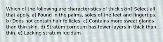 Which of the following are characteristics of thick skin? Select all that apply. a) Found in the palms, soles of the feet and fingertips. b) Does not contain hair follicles. c) Contains more sweat glands than thin skin. d) Stratum corneum has fewer layers in thick than thin. e) Lacking stratum lucidum