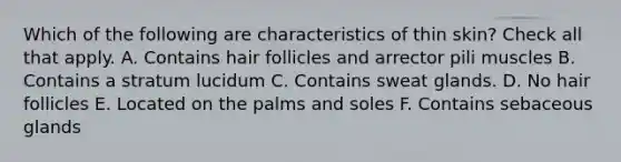 Which of the following are characteristics of thin skin? Check all that apply. A. Contains hair follicles and arrector pili muscles B. Contains a stratum lucidum C. Contains sweat glands. D. No hair follicles E. Located on the palms and soles F. Contains sebaceous glands