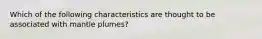 Which of the following characteristics are thought to be associated with mantle plumes?