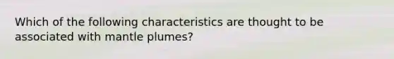 Which of the following characteristics are thought to be associated with mantle plumes?