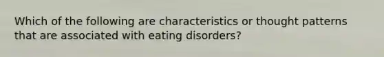 Which of the following are characteristics or thought patterns that are associated with eating disorders?