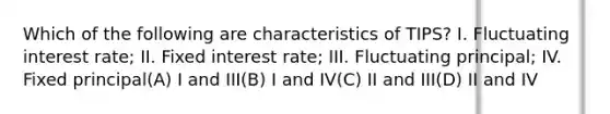 Which of the following are characteristics of TIPS? I. Fluctuating interest rate; II. Fixed interest rate; III. Fluctuating principal; IV. Fixed principal(A) I and III(B) I and IV(C) II and III(D) II and IV