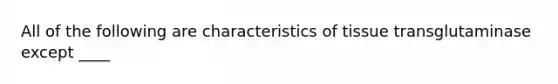 All of the following are characteristics of tissue transglutaminase except ____