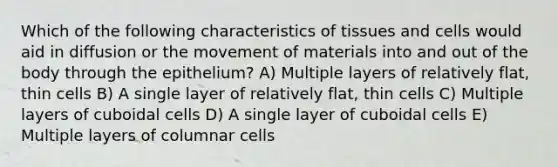 Which of the following characteristics of tissues and cells would aid in diffusion or the movement of materials into and out of the body through the epithelium? A) Multiple layers of relatively flat, thin cells B) A single layer of relatively flat, thin cells C) Multiple layers of cuboidal cells D) A single layer of cuboidal cells E) Multiple layers of columnar cells