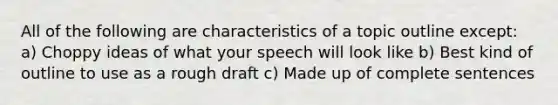 All of the following are characteristics of a topic outline except: a) Choppy ideas of what your speech will look like b) Best kind of outline to use as a rough draft c) Made up of complete sentences