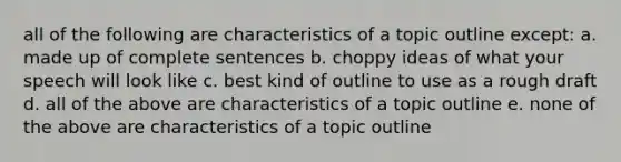 all of the following are characteristics of a topic outline except: a. made up of complete sentences b. choppy ideas of what your speech will look like c. best kind of outline to use as a rough draft d. all of the above are characteristics of a topic outline e. none of the above are characteristics of a topic outline