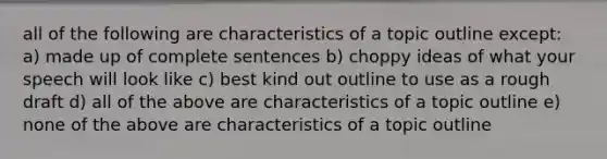 all of the following are characteristics of a topic outline except: a) made up of complete sentences b) choppy ideas of what your speech will look like c) best kind out outline to use as a rough draft d) all of the above are characteristics of a topic outline e) none of the above are characteristics of a topic outline