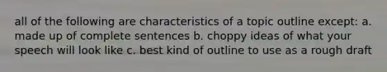 all of the following are characteristics of a topic outline except: a. made up of complete sentences b. choppy ideas of what your speech will look like c. best kind of outline to use as a rough draft