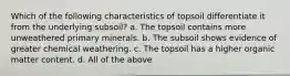 Which of the following characteristics of topsoil differentiate it from the underlying subsoil? a. The topsoil contains more unweathered primary minerals. b. The subsoil shows evidence of greater chemical weathering. c. The topsoil has a higher organic matter content. d. All of the above