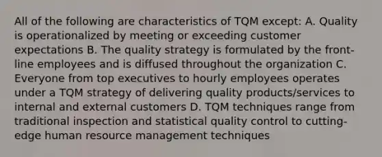 All of the following are characteristics of TQM except: A. Quality is operationalized by meeting or exceeding customer expectations B. The quality strategy is formulated by the front-line employees and is diffused throughout the organization C. Everyone from top executives to hourly employees operates under a TQM strategy of delivering quality products/services to internal and external customers D. TQM techniques range from traditional inspection and statistical quality control to cutting-edge human resource management techniques