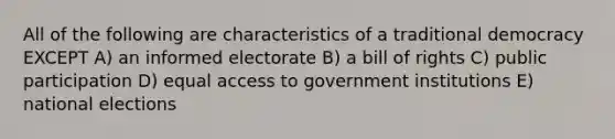 All of the following are characteristics of a traditional democracy EXCEPT A) an informed electorate B) a bill of rights C) public participation D) equal access to government institutions E) national elections