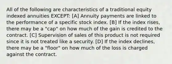 All of the following are characteristics of a traditional equity indexed annuities EXCEPT: [A] Annuity payments are linked to the performance of a specific stock index. [B] If the index rises, there may be a "cap" on how much of the gain is credited to the contract. [C] Supervision of sales of this product is not required since it is not treated like a security. [D] If the index declines, there may be a "floor" on how much of the loss is charged against the contract.