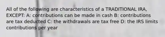 All of the following are characteristics of a TRADITIONAL IRA, EXCEPT: A: contributions can be made in cash B: contributions are tax deducted C: the withdrawals are tax free D: the IRS limits contributions per year