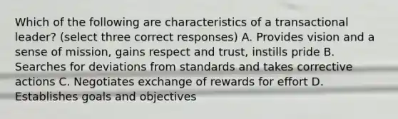 Which of the following are characteristics of a transactional leader? (select three correct responses) A. Provides vision and a sense of mission, gains respect and trust, instills pride B. Searches for deviations from standards and takes corrective actions C. Negotiates exchange of rewards for effort D. Establishes goals and objectives