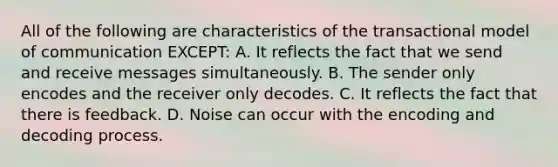 All of the following are characteristics of the transactional model of communication EXCEPT: A. It reflects the fact that we send and receive messages simultaneously. B. The sender only encodes and the receiver only decodes. C. It reflects the fact that there is feedback. D. Noise can occur with the encoding and decoding process.