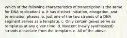 Which of the following characteristics of transcription is the same for DNA replication? a. It has distinct initiation, elongation, and termination phases. b. Just one of the two strands of a DNA segment serves as a template. c. Only certain genes serve as templates at any given time. d. Nascent (newly synthesized) strands dissociate from the template. e. All of the above.