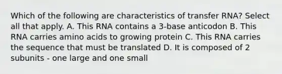 Which of the following are characteristics of <a href='https://www.questionai.com/knowledge/kYREgpZMtc-transfer-rna' class='anchor-knowledge'>transfer rna</a>? Select all that apply. A. This RNA contains a 3-base anticodon B. This RNA carries <a href='https://www.questionai.com/knowledge/k9gb720LCl-amino-acids' class='anchor-knowledge'>amino acids</a> to growing protein C. This RNA carries the sequence that must be translated D. It is composed of 2 subunits - one large and one small