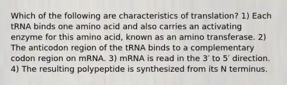 Which of the following are characteristics of translation? 1) Each tRNA binds one amino acid and also carries an activating enzyme for this amino acid, known as an amino transferase. 2) The anticodon region of the tRNA binds to a complementary codon region on mRNA. 3) mRNA is read in the 3′ to 5′ direction. 4) The resulting polypeptide is synthesized from its N terminus.